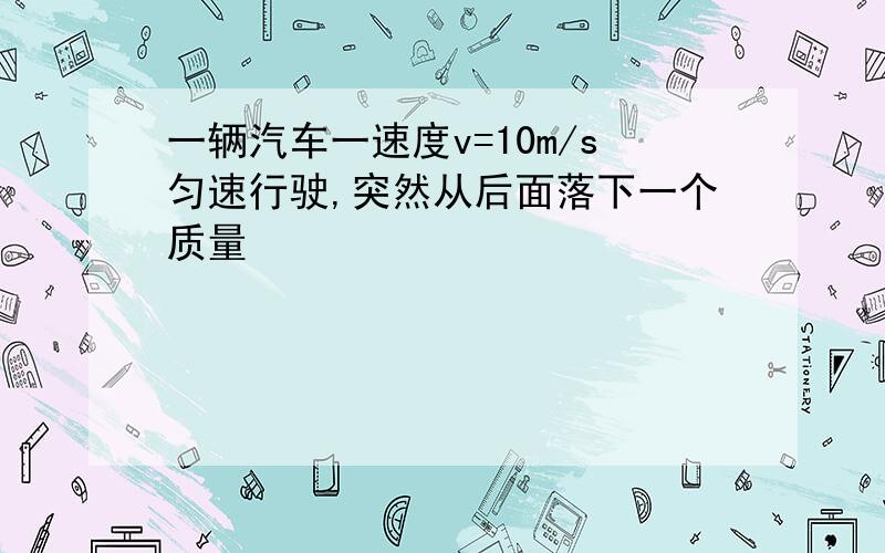 一辆汽车一速度v=10m/s匀速行驶,突然从后面落下一个质量