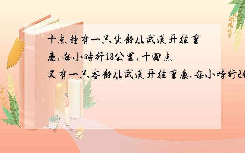 十点钟有一只货船从武汉开往重庆,每小时行18公里,十四点又有一只客船从武汉开往重庆,每小时行24公里,几小时后,客船可以