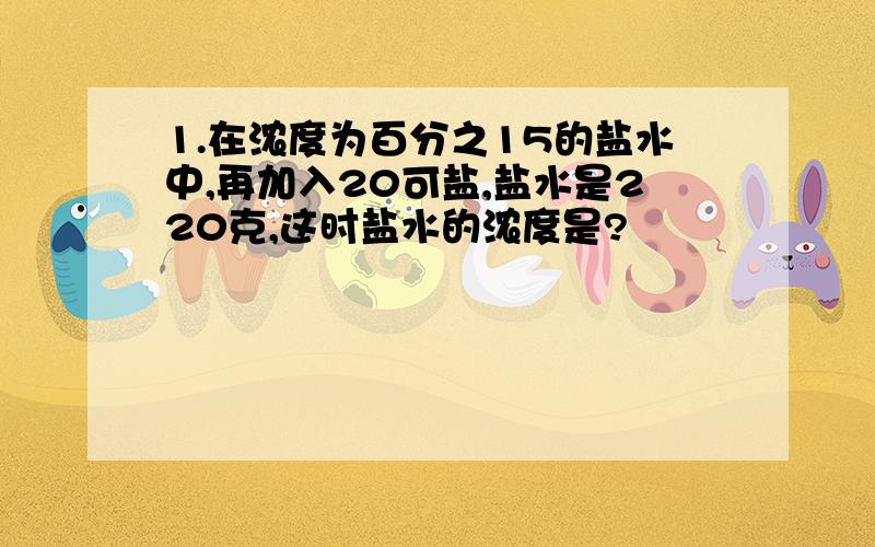 1.在浓度为百分之15的盐水中,再加入20可盐,盐水是220克,这时盐水的浓度是?