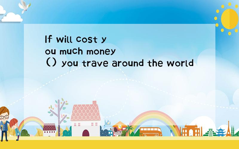 If will cost you much money () you trave around the world