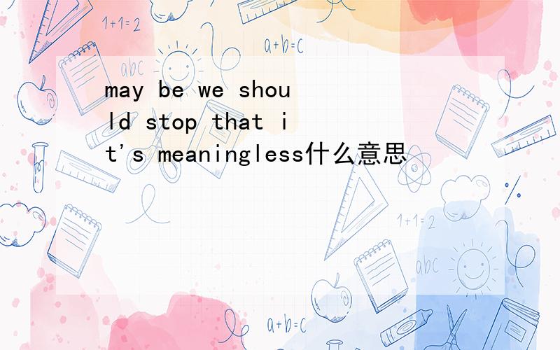 may be we should stop that it's meaningless什么意思