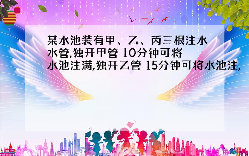 某水池装有甲、乙、丙三根注水水管,独开甲管 10分钟可将水池注满,独开乙管 15分钟可将水池注,