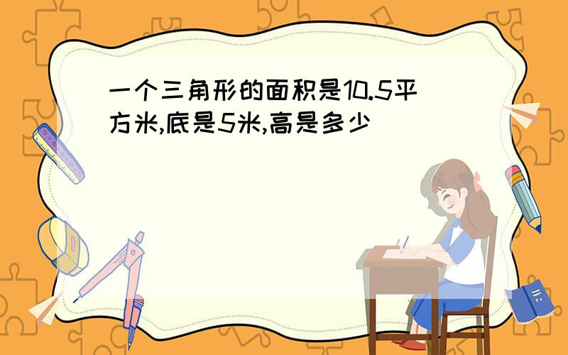 一个三角形的面积是10.5平方米,底是5米,高是多少