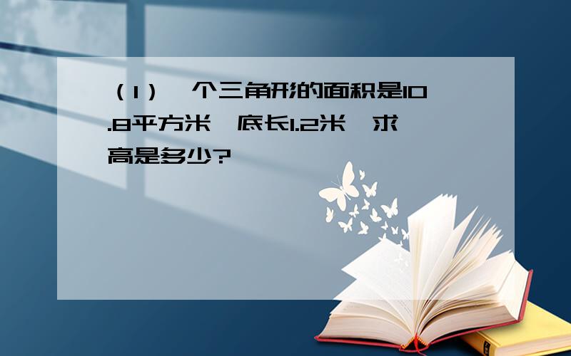 （1）一个三角形的面积是10.8平方米,底长1.2米,求高是多少?