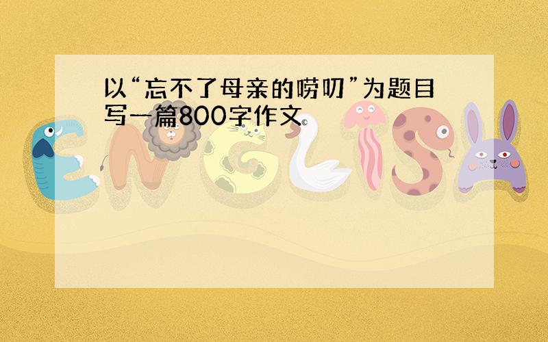 以“忘不了母亲的唠叨”为题目写一篇800字作文