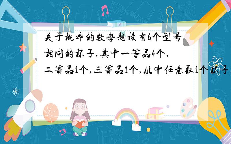 关于概率的数学题设有6个型号相同的杯子,其中一等品4个,二等品1个,三等品1个,从中任意取1个杯子,记下的等级后放回,第