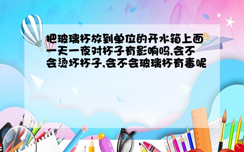 把玻璃杯放到单位的开水箱上面一天一夜对杯子有影响吗,会不会烫坏杯子,会不会玻璃杯有毒呢