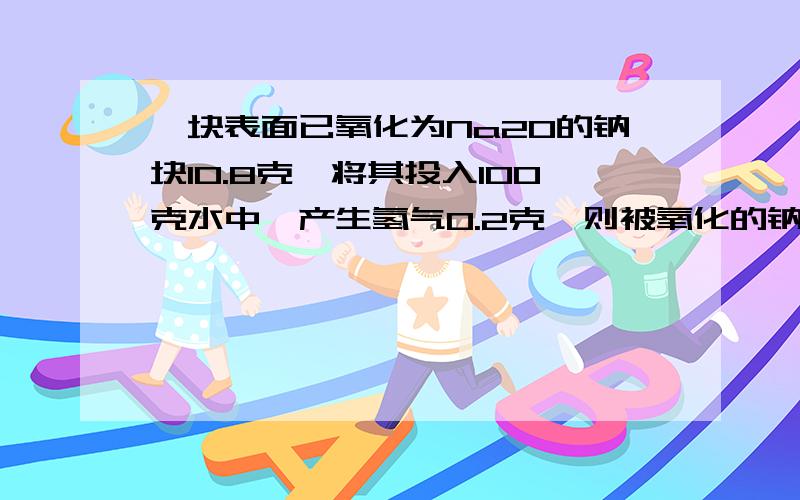 一块表面已氧化为Na2O的钠块10.8克,将其投入100克水中,产生氢气0.2克,则被氧化的钠的质量是?6克,求完整的步