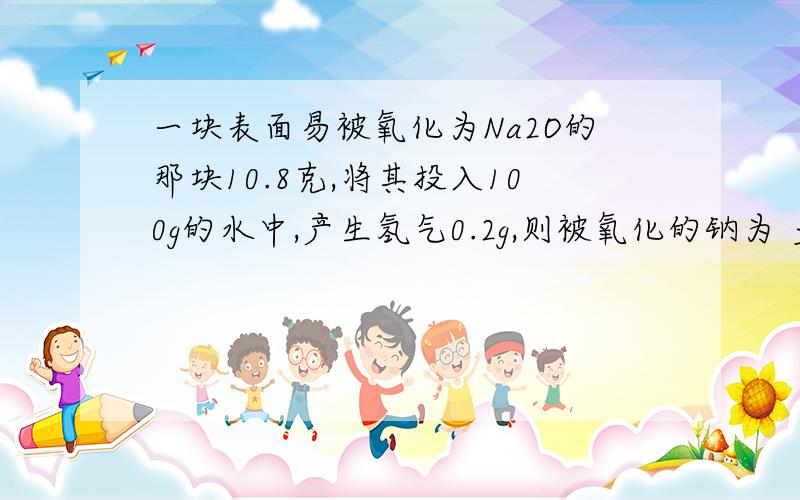 一块表面易被氧化为Na2O的那块10.8克,将其投入100g的水中,产生氢气0.2g,则被氧化的钠为 多少