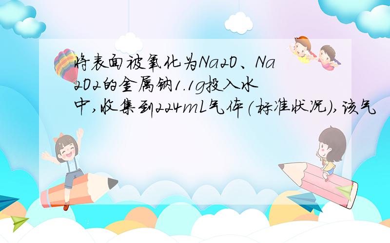 将表面被氧化为Na2O、Na2O2的金属钠1.1g投入水中,收集到224mL气体(标准状况),该气