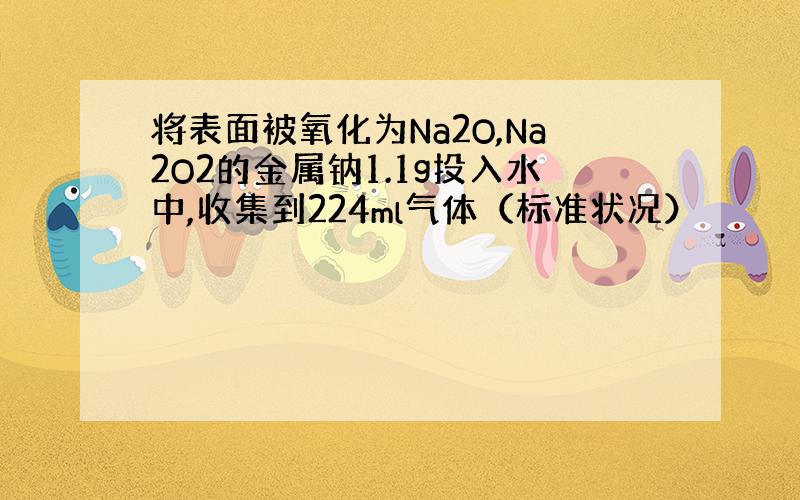 将表面被氧化为Na2O,Na2O2的金属钠1.1g投入水中,收集到224ml气体（标准状况）