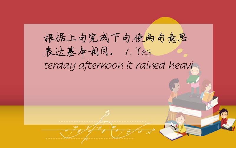 根据上句完成下句，使两句意思表达基本相同。 1. Yesterday afternoon it rained heavi