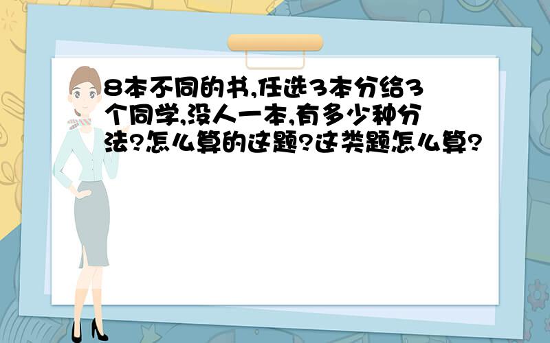 8本不同的书,任选3本分给3个同学,没人一本,有多少种分法?怎么算的这题?这类题怎么算?