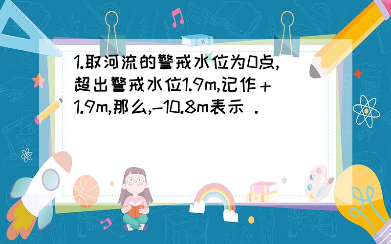 1.取河流的警戒水位为0点,超出警戒水位1.9m,记作＋1.9m,那么,-10.8m表示 .