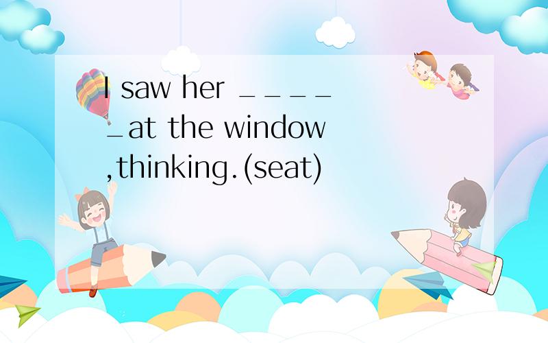 I saw her _____at the window,thinking.(seat)