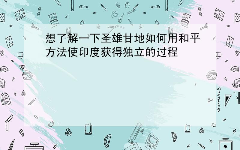 想了解一下圣雄甘地如何用和平方法使印度获得独立的过程