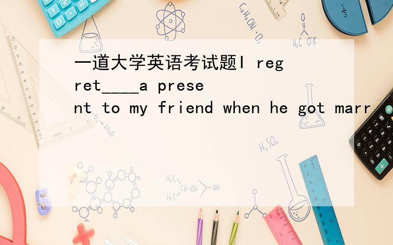 一道大学英语考试题I regret____a present to my friend when he got marr