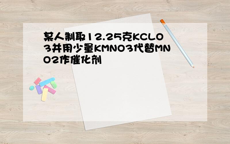 某人制取12.25克KCLO3并用少量KMNO3代替MNO2作催化剂