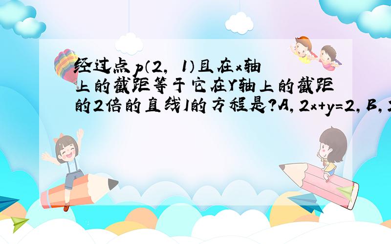 经过点p（2,﹣1）且在x轴上的截距等于它在Y轴上的截距的2倍的直线I的方程是?A,2x＋y＝2,B,2x＋y＝4,C,