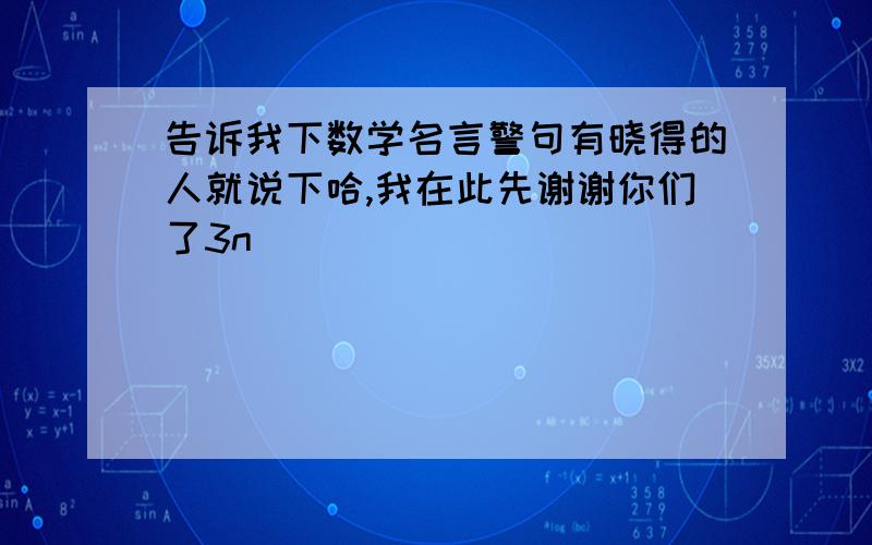 告诉我下数学名言警句有晓得的人就说下哈,我在此先谢谢你们了3n