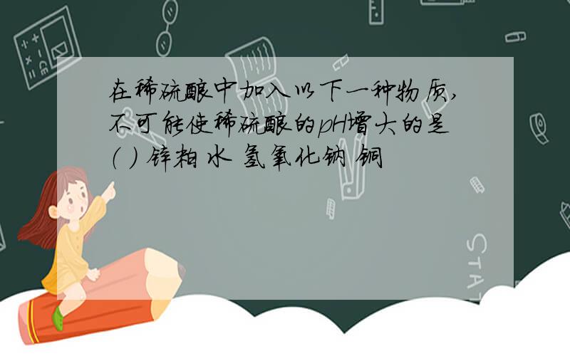 在稀硫酸中加入以下一种物质,不可能使稀硫酸的pH增大的是（ ） 锌粒 水 氢氧化钠 铜