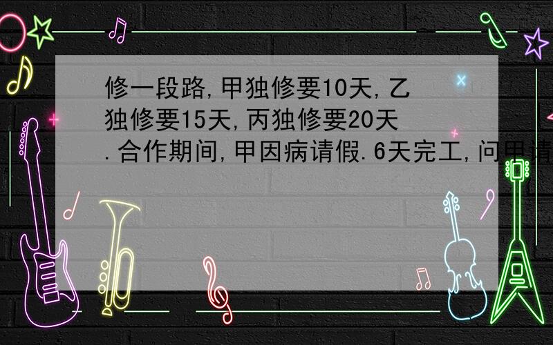 修一段路,甲独修要10天,乙独修要15天,丙独修要20天.合作期间,甲因病请假.6天完工,问甲请了几天假?