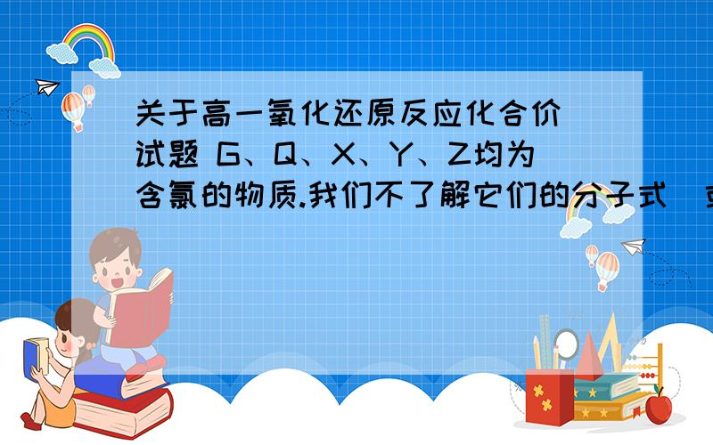 关于高一氧化还原反应化合价 试题 G、Q、X、Y、Z均为含氯的物质.我们不了解它们的分子式（或化学式）,但知道它们在一定