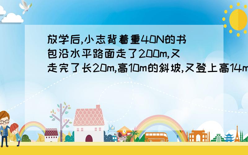 放学后,小志背着重40N的书包沿水平路面走了200m,又走完了长20m,高10m的斜坡,又登上高14m的五楼才回到家,他