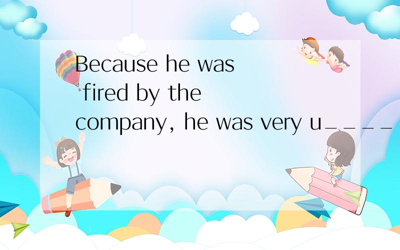 Because he was fired by the company, he was very u____ about