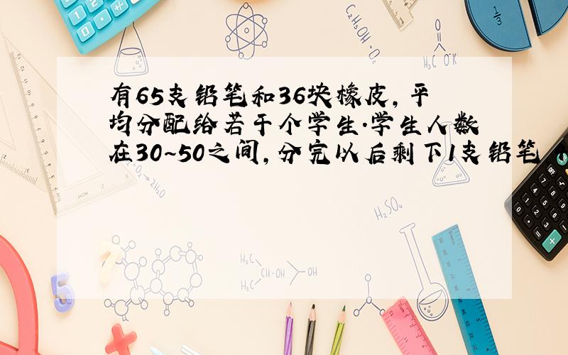 有65支铅笔和36块橡皮,平均分配给若干个学生.学生人数在30~50之间,分完以后剩下1支铅笔、4块橡皮,问学生