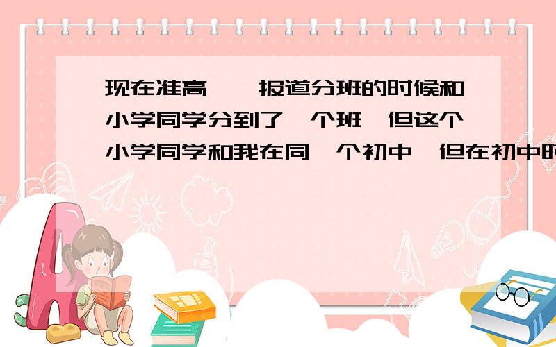 现在准高一,报道分班的时候和小学同学分到了一个班,但这个小学同学和我在同一个初中,但在初中时见面都