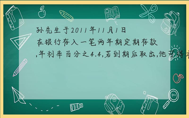 孙先生于2011年11月1日在银行存入一笔两年期定期存款,年利率百分之4.4,若到期后取出,他可得本息和21760元