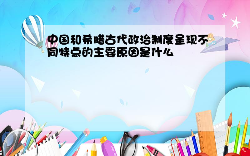 中国和希腊古代政治制度呈现不同特点的主要原因是什么