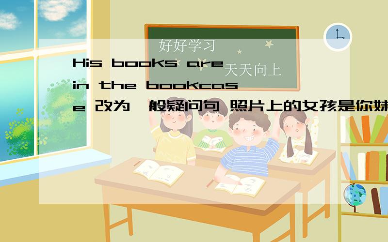 His books are in the bookcase 改为一般疑问句 照片上的女孩是你妹妹吗?翻译