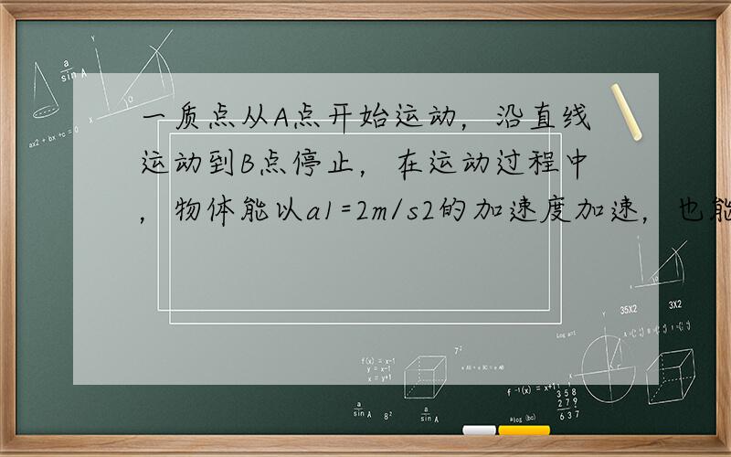 一质点从A点开始运动，沿直线运动到B点停止，在运动过程中，物体能以a1=2m/s2的加速度加速，也能以a2=4m/s2的