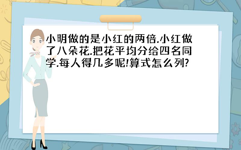 小明做的是小红的两倍.小红做了八朵花.把花平均分给四名同学.每人得几多呢!算式怎么列?