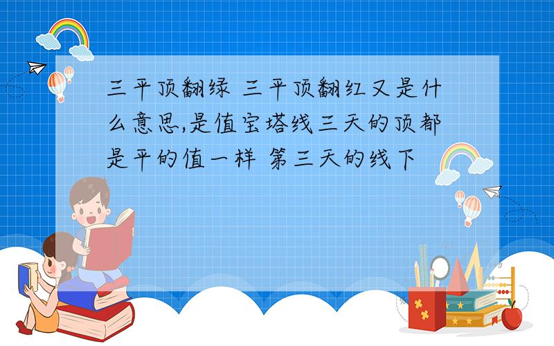 三平顶翻绿 三平顶翻红又是什么意思,是值宝塔线三天的顶都是平的值一样 第三天的线下