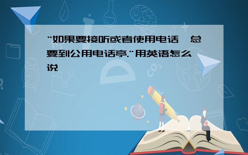 “如果要接听或者使用电话,总要到公用电话亭.”用英语怎么说