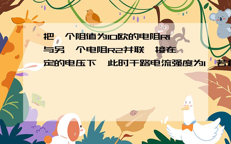 把一个阻值为10欧的电阻R1与另一个电阻R2并联,接在一定的电压下,此时干路电流强度为I,若将R1取走,