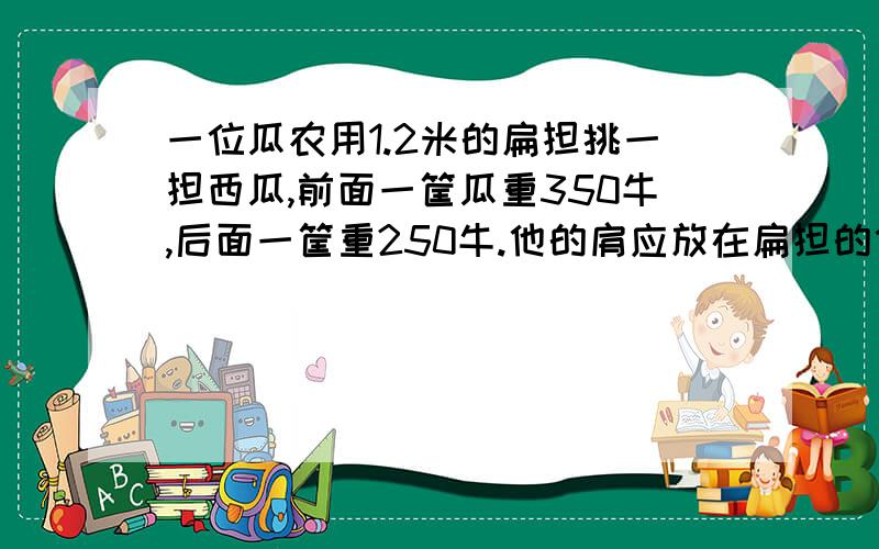 一位瓜农用1.2米的扁担挑一担西瓜,前面一筐瓜重350牛,后面一筐重250牛.他的肩应放在扁担的什么位置,扁担才能平衡?