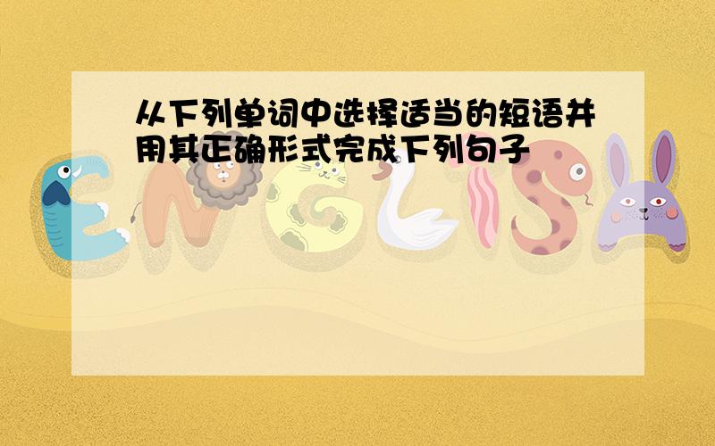 从下列单词中选择适当的短语并用其正确形式完成下列句子