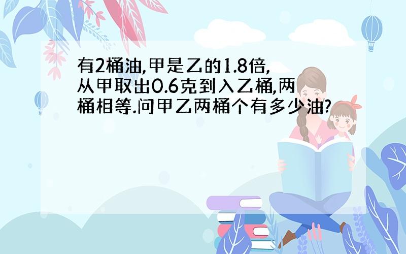 有2桶油,甲是乙的1.8倍,从甲取出0.6克到入乙桶,两桶相等.问甲乙两桶个有多少油?