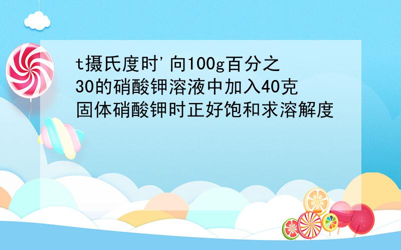 t摄氏度时'向100g百分之30的硝酸钾溶液中加入40克固体硝酸钾时正好饱和求溶解度