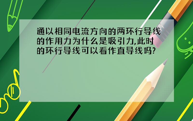 通以相同电流方向的两环行导线的作用力为什么是吸引力,此时的环行导线可以看作直导线吗?