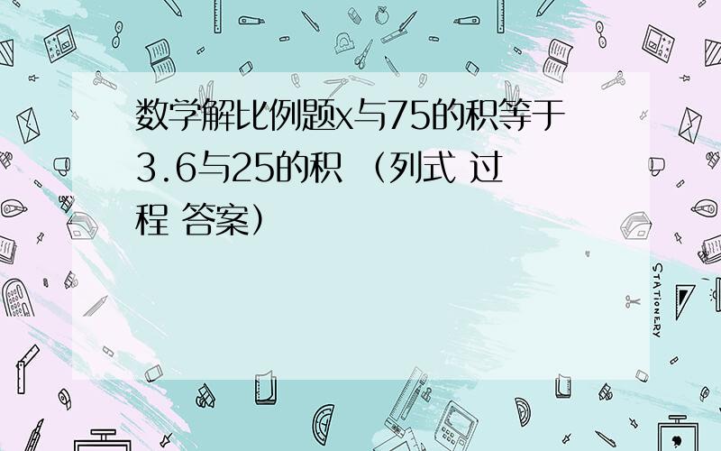 数学解比例题x与75的积等于3.6与25的积 （列式 过程 答案）