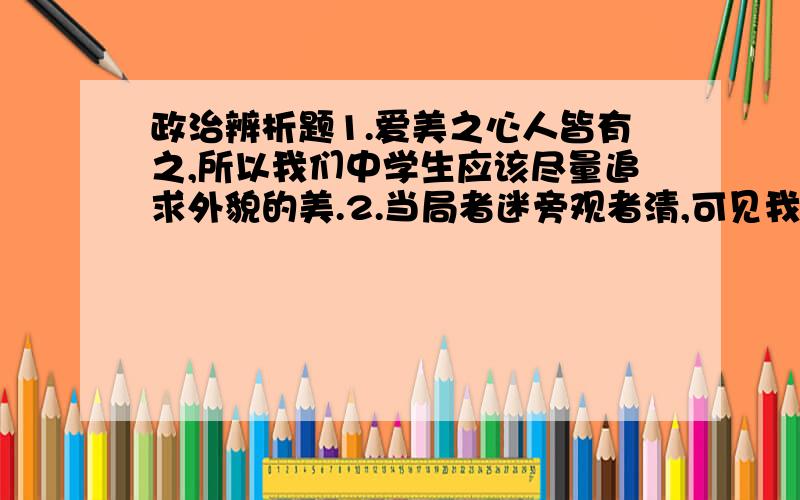 政治辨析题1.爱美之心人皆有之,所以我们中学生应该尽量追求外貌的美.2.当局者迷旁观者清,可见我们不能自己认识自己,只有