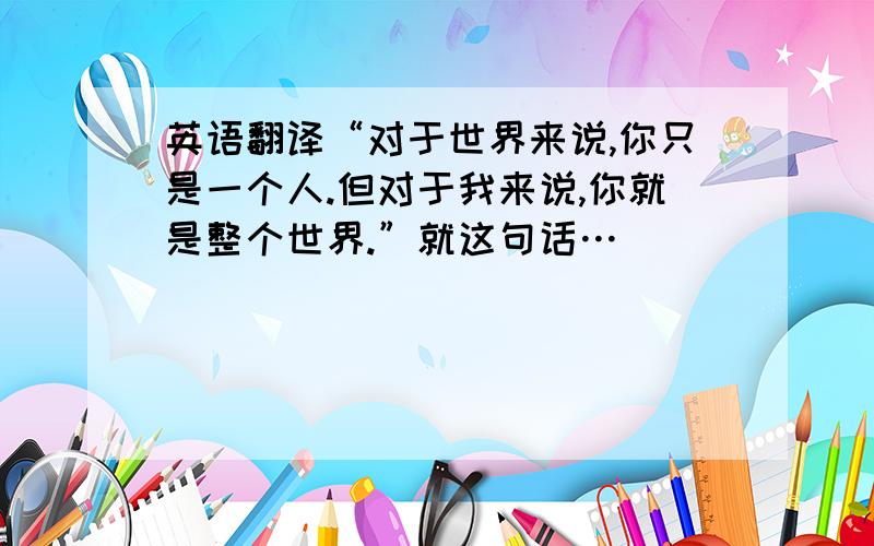 英语翻译“对于世界来说,你只是一个人.但对于我来说,你就是整个世界.”就这句话…