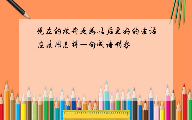 现在的放弃是为以后更好的生活应该用怎样一句成语形容