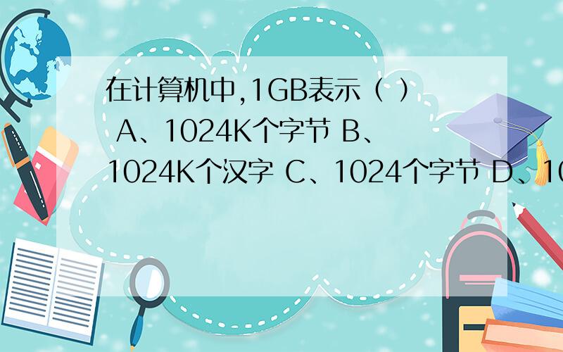 在计算机中,1GB表示（ ） A、1024K个字节 B、1024K个汉字 C、1024个字节 D、1024个字节