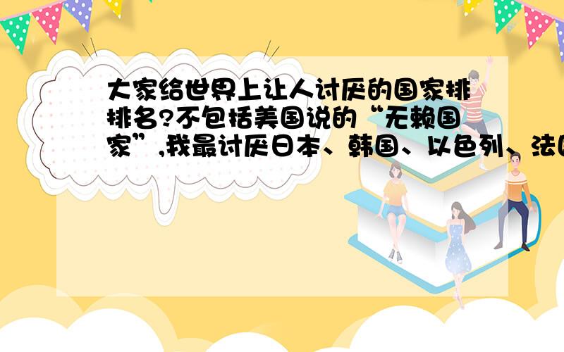 大家给世界上让人讨厌的国家排排名?不包括美国说的“无赖国家”,我最讨厌日本、韩国、以色列、法国、英